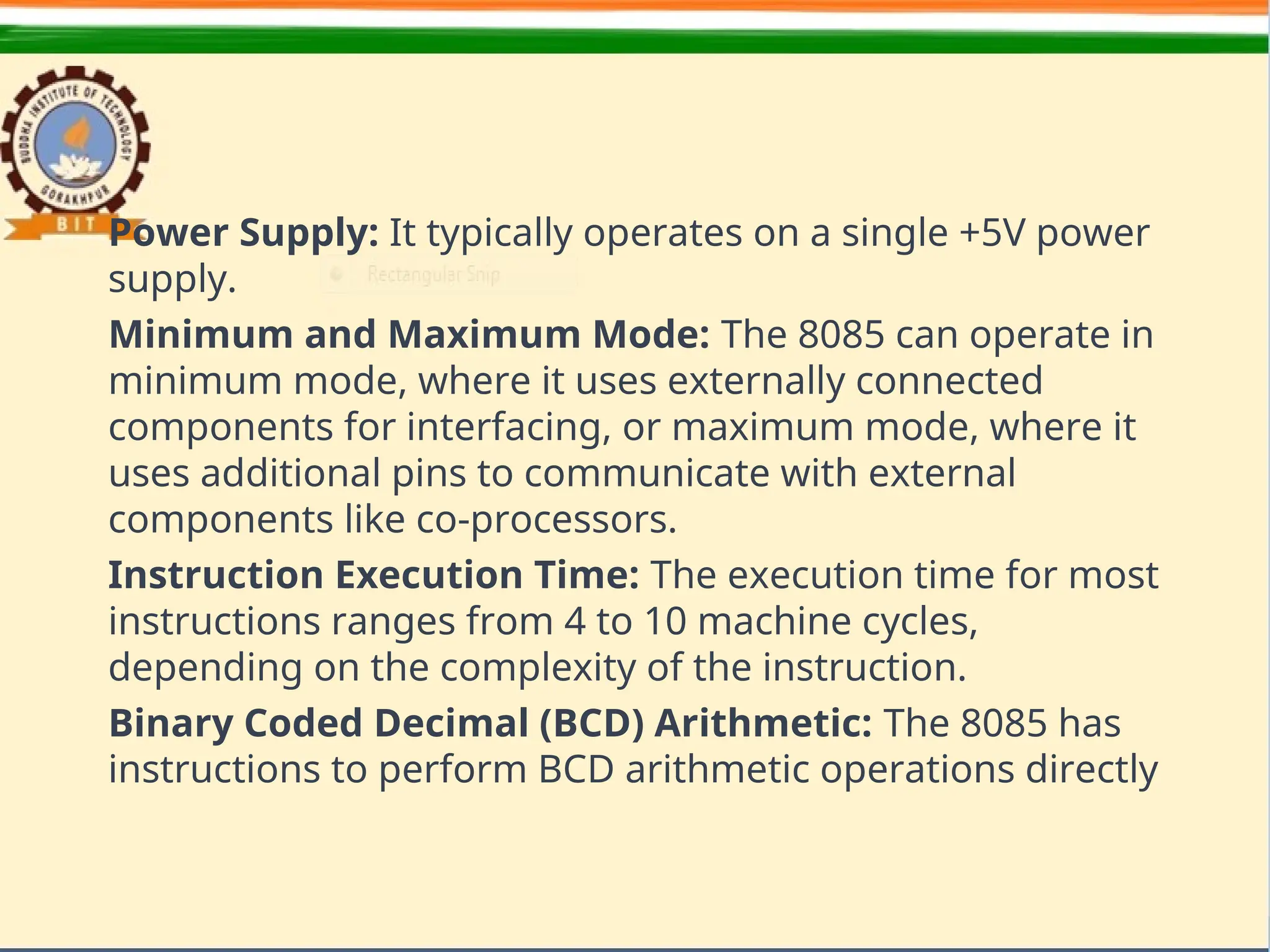Power Supply: It typically operates on a single +5V power
supply.
Minimum and Maximum Mode: The 8085 can operate in
minimum mode, where it uses externally connected
components for interfacing, or maximum mode, where it
uses additional pins to communicate with external
components like co-processors.
Instruction Execution Time: The execution time for most
instructions ranges from 4 to 10 machine cycles,
depending on the complexity of the instruction.
Binary Coded Decimal (BCD) Arithmetic: The 8085 has
instructions to perform BCD arithmetic operations directly
 