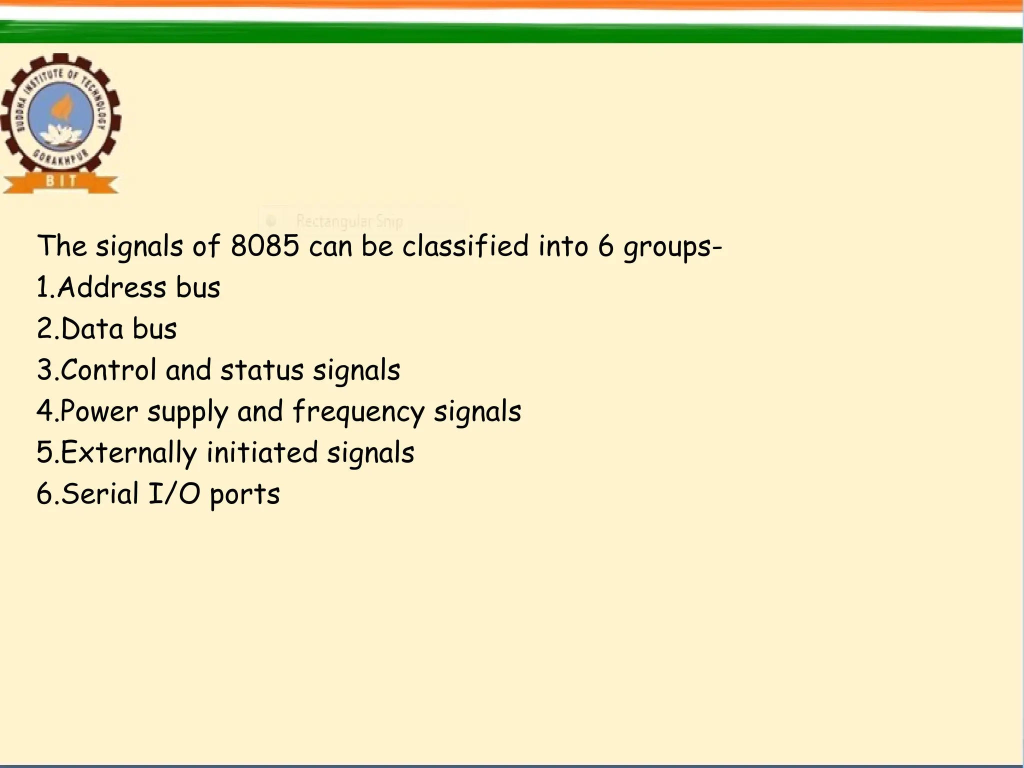 The signals of 8085 can be classified into 6 groups-
1.Address bus
2.Data bus
3.Control and status signals
4.Power supply and frequency signals
5.Externally initiated signals
6.Serial I/O ports
 