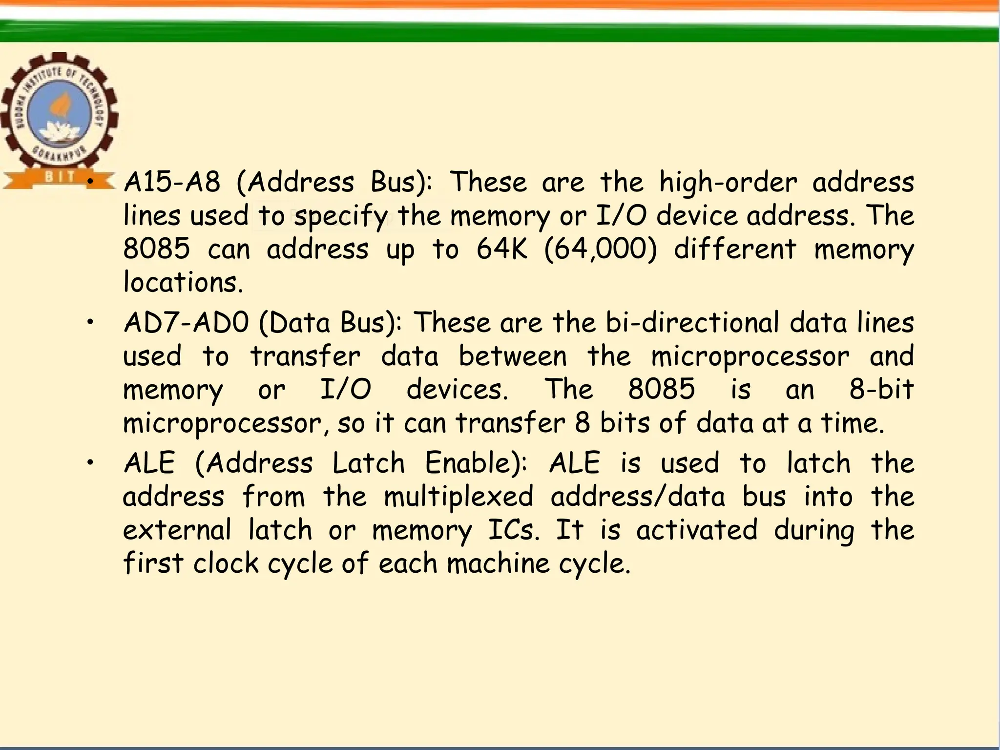 • A15-A8 (Address Bus): These are the high-order address
lines used to specify the memory or I/O device address. The
8085 can address up to 64K (64,000) different memory
locations.
• AD7-AD0 (Data Bus): These are the bi-directional data lines
used to transfer data between the microprocessor and
memory or I/O devices. The 8085 is an 8-bit
microprocessor, so it can transfer 8 bits of data at a time.
• ALE (Address Latch Enable): ALE is used to latch the
address from the multiplexed address/data bus into the
external latch or memory ICs. It is activated during the
first clock cycle of each machine cycle.
 