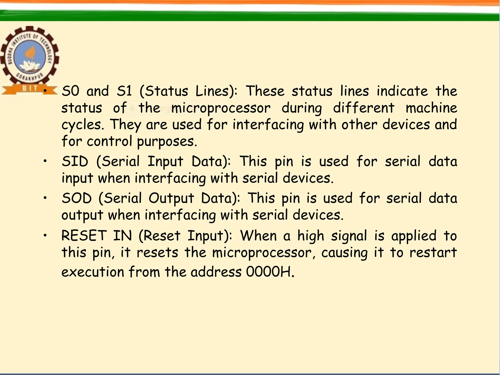 • S0 and S1 (Status Lines): These status lines indicate the
status of the microprocessor during different machine
cycles. They are used for interfacing with other devices and
for control purposes.
• SID (Serial Input Data): This pin is used for serial data
input when interfacing with serial devices.
• SOD (Serial Output Data): This pin is used for serial data
output when interfacing with serial devices.
• RESET IN (Reset Input): When a high signal is applied to
this pin, it resets the microprocessor, causing it to restart
execution from the address 0000H.
 