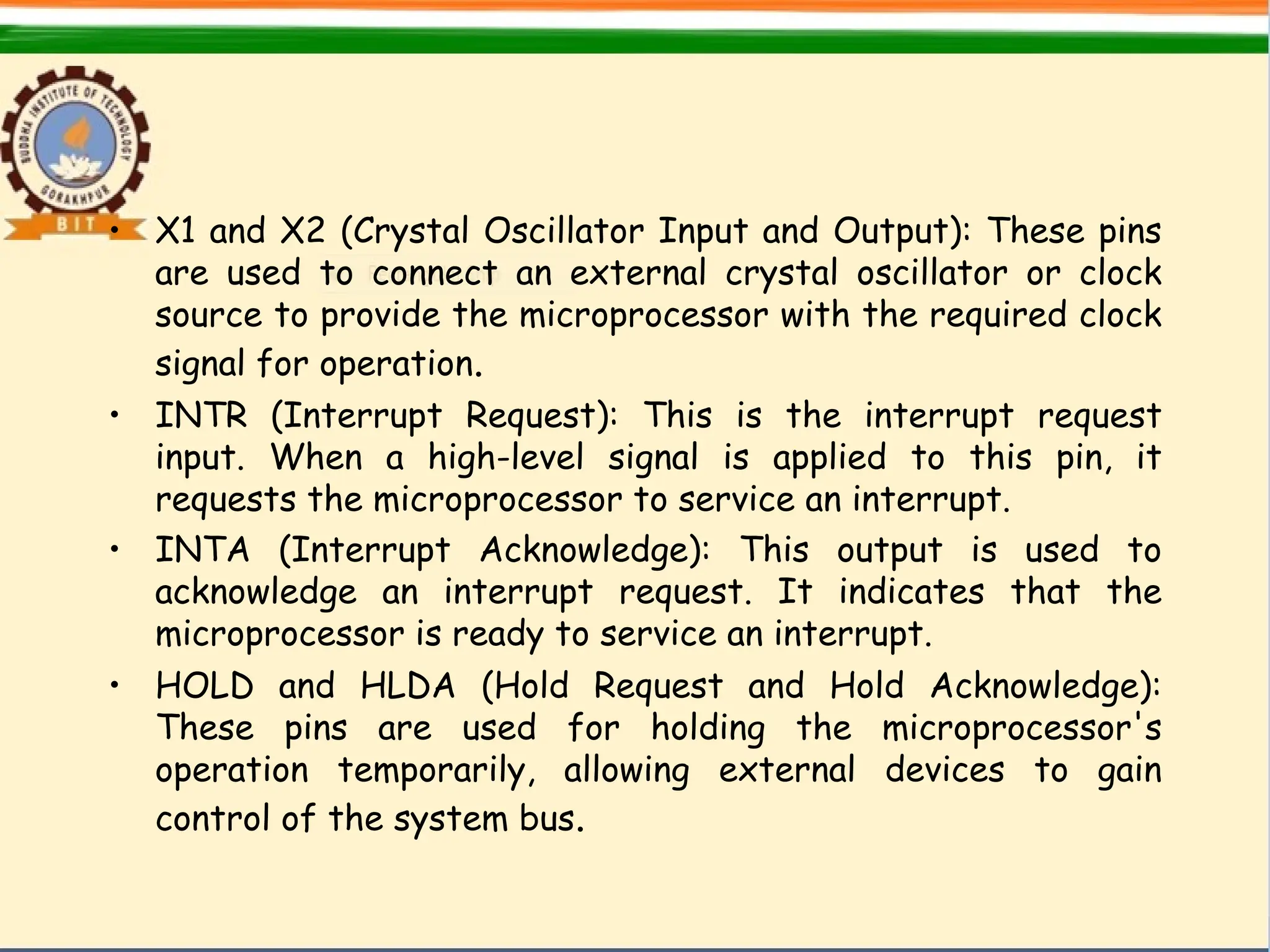 • X1 and X2 (Crystal Oscillator Input and Output): These pins
are used to connect an external crystal oscillator or clock
source to provide the microprocessor with the required clock
signal for operation.
• INTR (Interrupt Request): This is the interrupt request
input. When a high-level signal is applied to this pin, it
requests the microprocessor to service an interrupt.
• INTA (Interrupt Acknowledge): This output is used to
acknowledge an interrupt request. It indicates that the
microprocessor is ready to service an interrupt.
• HOLD and HLDA (Hold Request and Hold Acknowledge):
These pins are used for holding the microprocessor's
operation temporarily, allowing external devices to gain
control of the system bus.
 