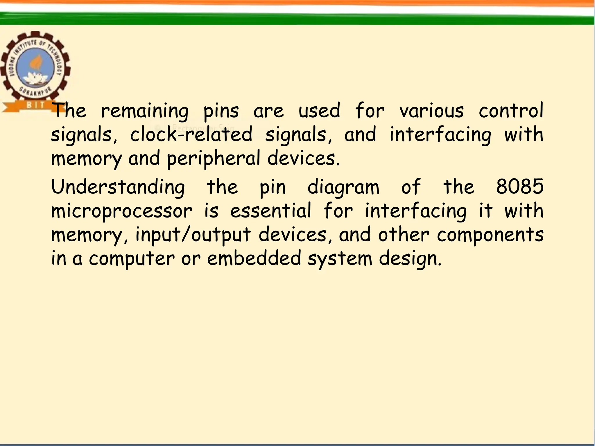 The remaining pins are used for various control
signals, clock-related signals, and interfacing with
memory and peripheral devices.
Understanding the pin diagram of the 8085
microprocessor is essential for interfacing it with
memory, input/output devices, and other components
in a computer or embedded system design.
 