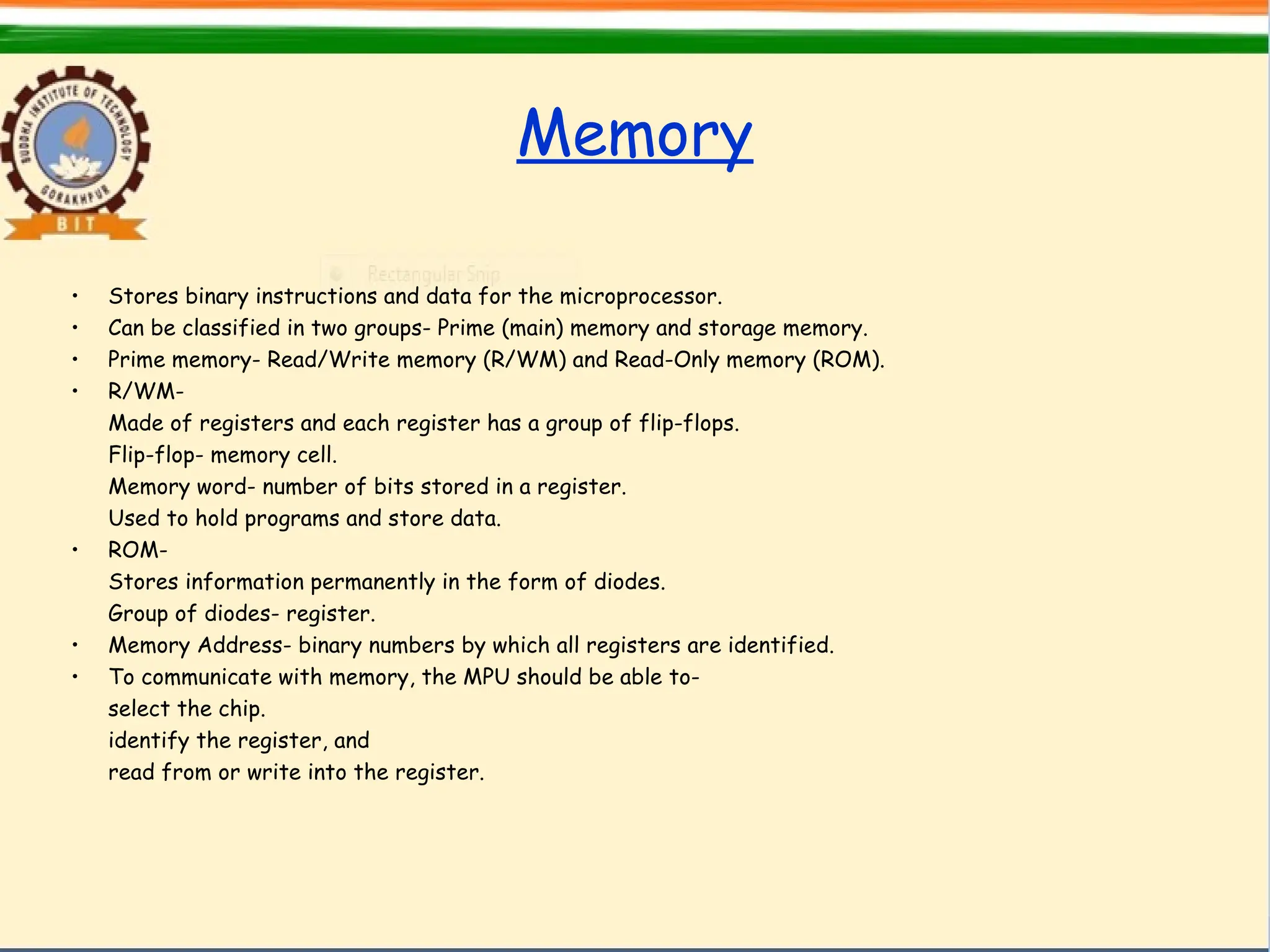 Memory
• Stores binary instructions and data for the microprocessor.
• Can be classified in two groups- Prime (main) memory and storage memory.
• Prime memory- Read/Write memory (R/WM) and Read-Only memory (ROM).
• R/WM-
Made of registers and each register has a group of flip-flops.
Flip-flop- memory cell.
Memory word- number of bits stored in a register.
Used to hold programs and store data.
• ROM-
Stores information permanently in the form of diodes.
Group of diodes- register.
• Memory Address- binary numbers by which all registers are identified.
• To communicate with memory, the MPU should be able to-
select the chip.
identify the register, and
read from or write into the register.
 