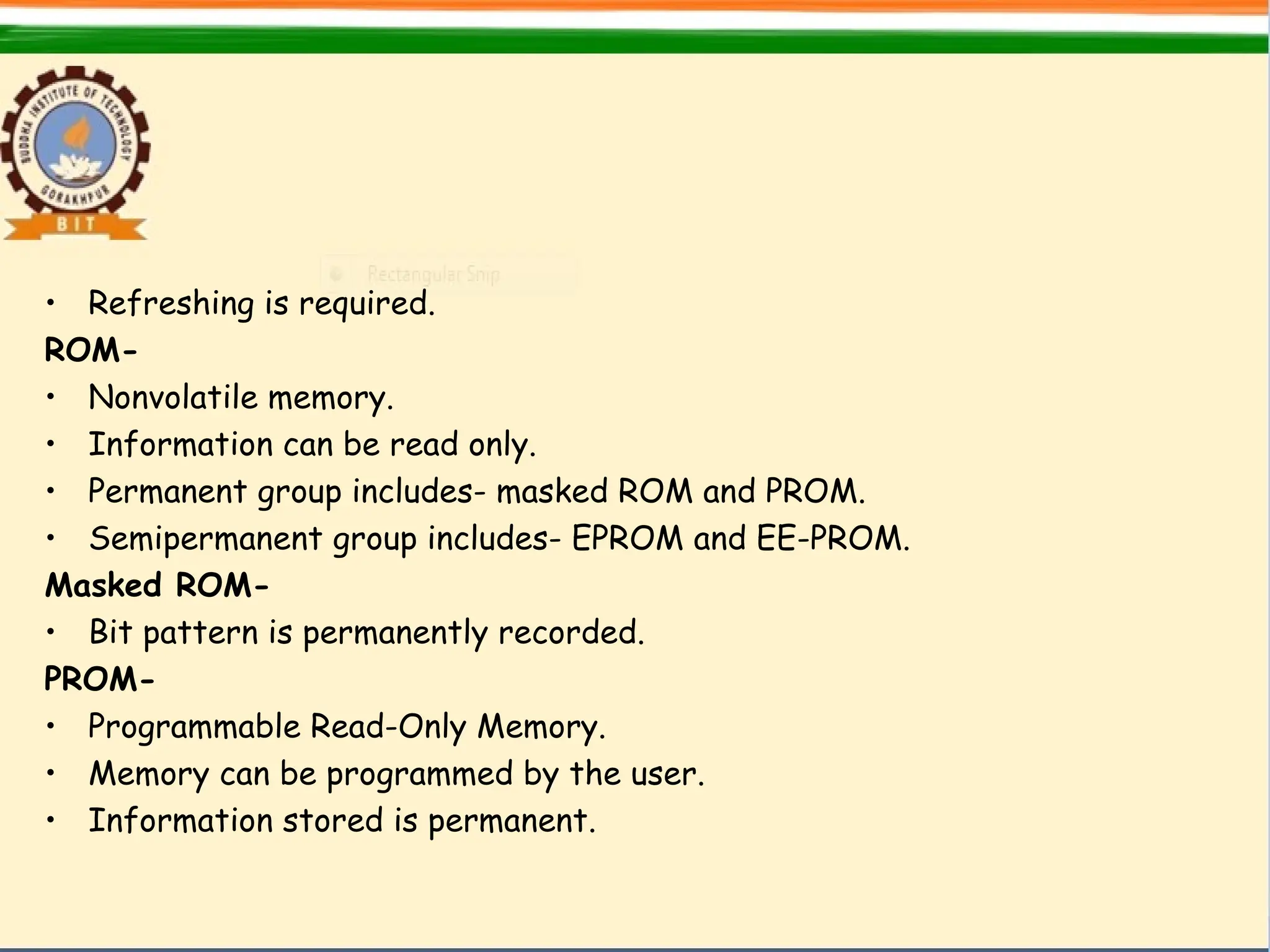 • Refreshing is required.
ROM-
• Nonvolatile memory.
• Information can be read only.
• Permanent group includes- masked ROM and PROM.
• Semipermanent group includes- EPROM and EE-PROM.
Masked ROM-
• Bit pattern is permanently recorded.
PROM-
• Programmable Read-Only Memory.
• Memory can be programmed by the user.
• Information stored is permanent.
 