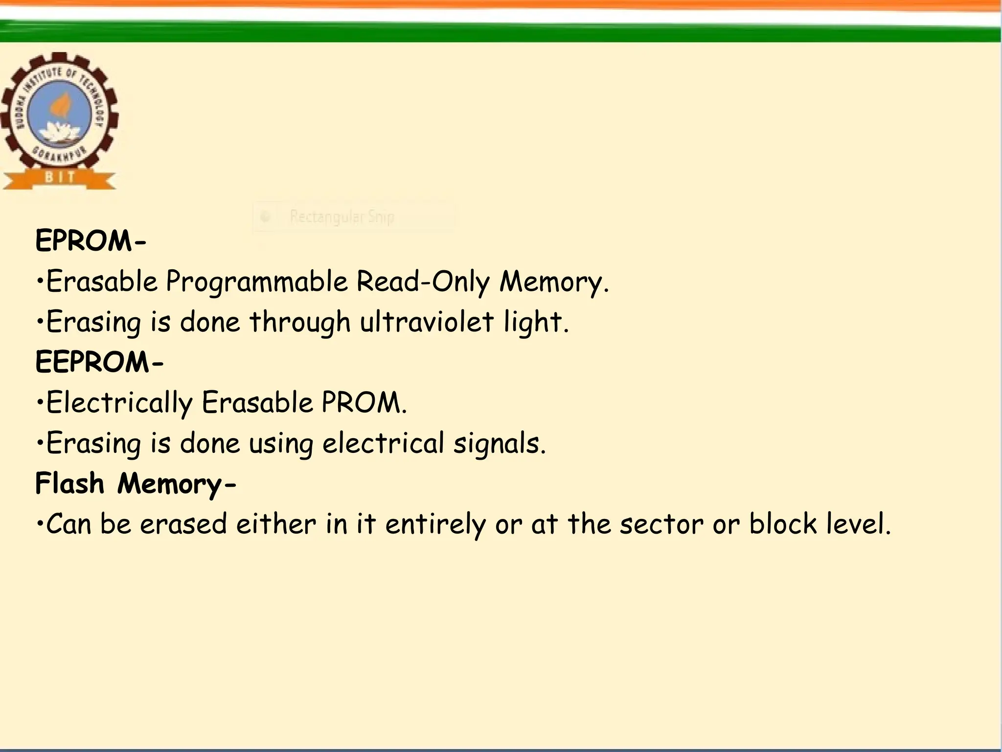 EPROM-
•Erasable Programmable Read-Only Memory.
•Erasing is done through ultraviolet light.
EEPROM-
•Electrically Erasable PROM.
•Erasing is done using electrical signals.
Flash Memory-
•Can be erased either in it entirely or at the sector or block level.
 