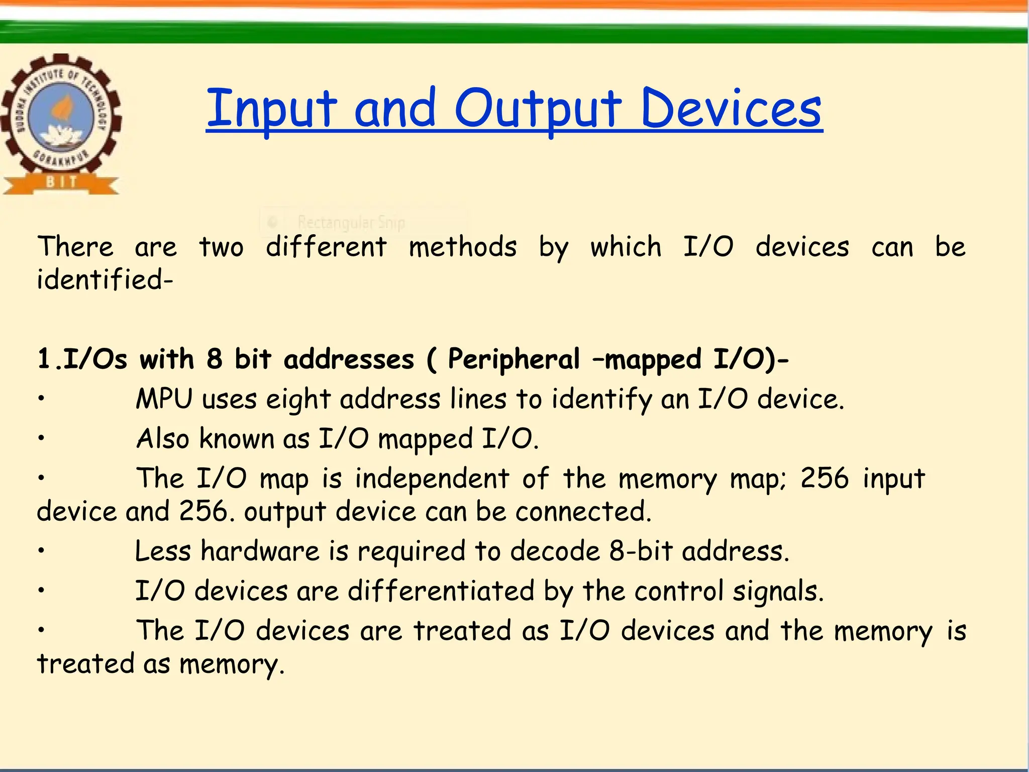 Input and Output Devices
There are two different methods by which I/O devices can be
identified-
1.I/Os with 8 bit addresses ( Peripheral –mapped I/O)-
• MPU uses eight address lines to identify an I/O device.
• Also known as I/O mapped I/O.
• The I/O map is independent of the memory map; 256 input
device and 256. output device can be connected.
• Less hardware is required to decode 8-bit address.
• I/O devices are differentiated by the control signals.
• The I/O devices are treated as I/O devices and the memory is
treated as memory.
 