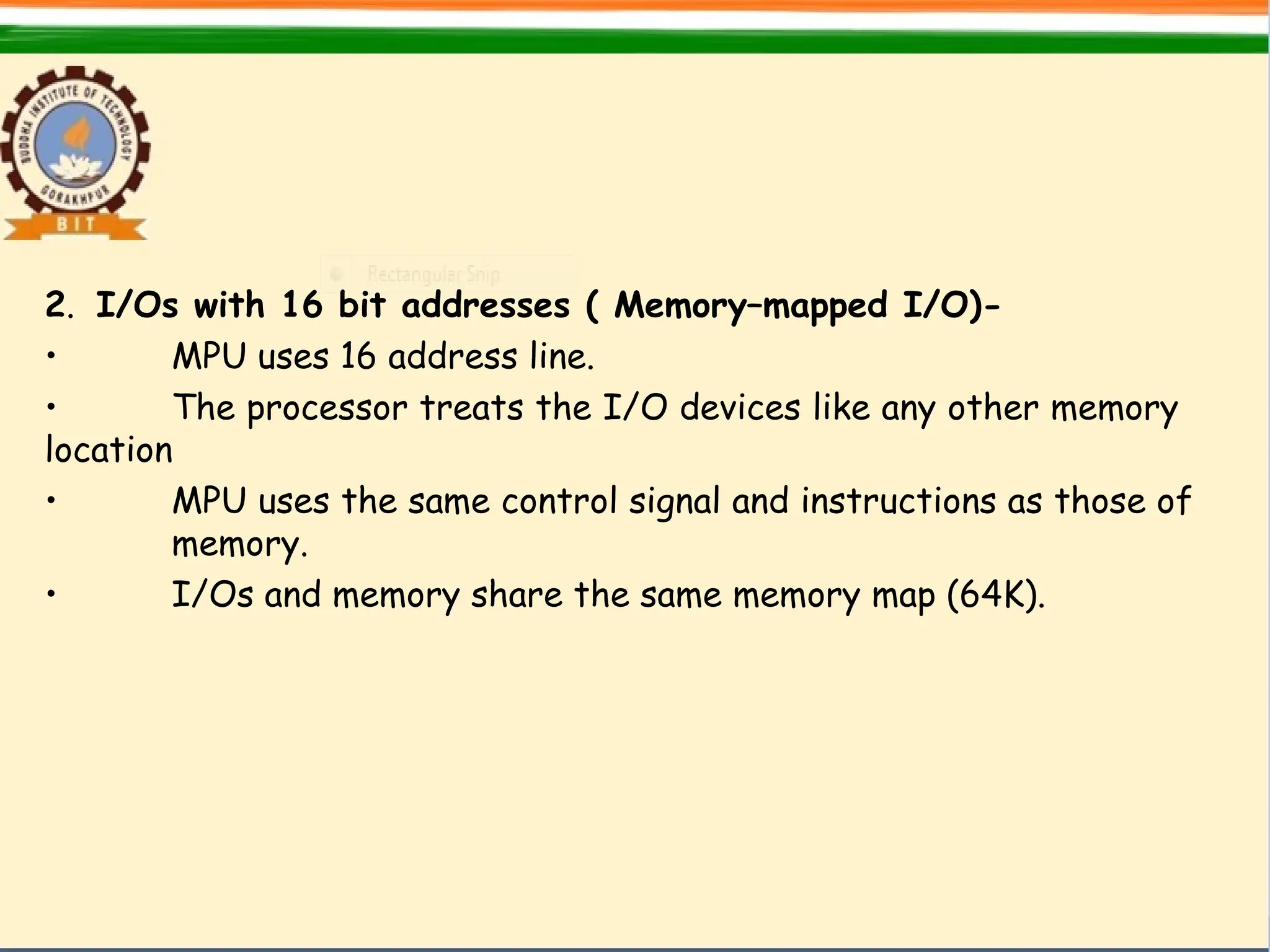 2. I/Os with 16 bit addresses ( Memory–mapped I/O)-
• MPU uses 16 address line.
• The processor treats the I/O devices like any other memory
location
• MPU uses the same control signal and instructions as those of
memory.
• I/Os and memory share the same memory map (64K).
 