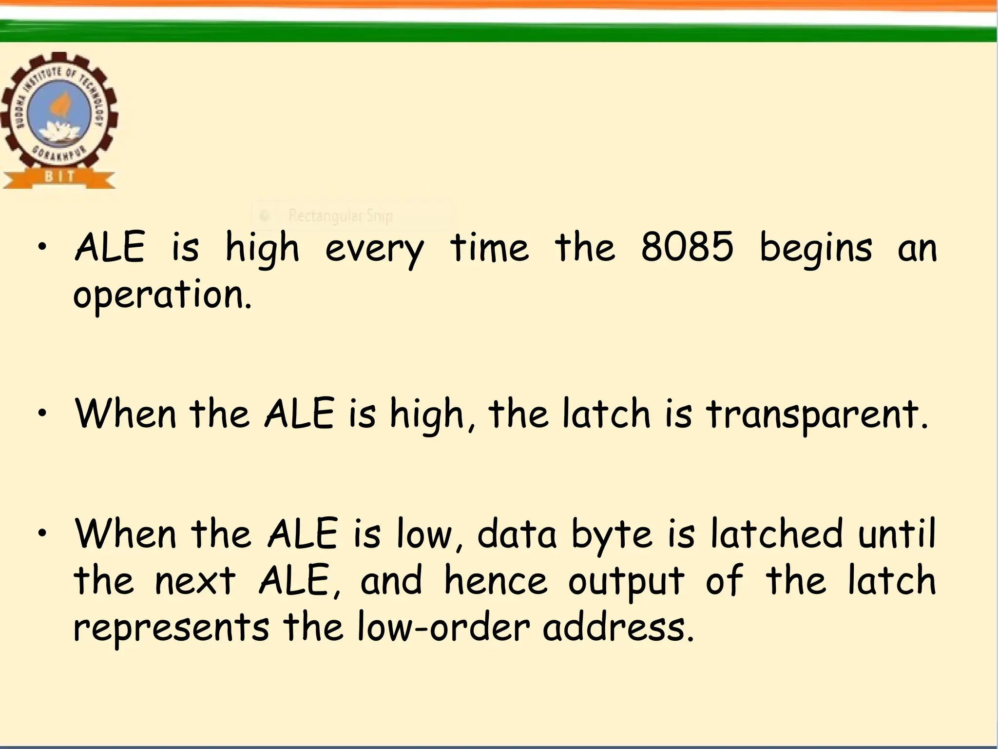 • ALE is high every time the 8085 begins an
operation.
• When the ALE is high, the latch is transparent.
• When the ALE is low, data byte is latched until
the next ALE, and hence output of the latch
represents the low-order address.
 