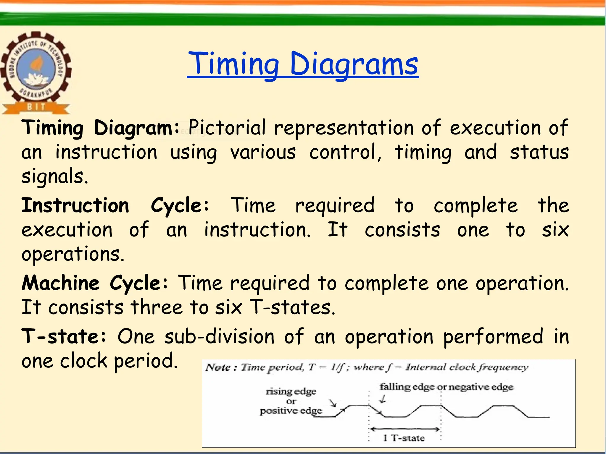 Timing Diagrams
Timing Diagram: Pictorial representation of execution of
an instruction using various control, timing and status
signals.
Instruction Cycle: Time required to complete the
execution of an instruction. It consists one to six
operations.
Machine Cycle: Time required to complete one operation.
It consists three to six T-states.
T-state: One sub-division of an operation performed in
one clock period.
 