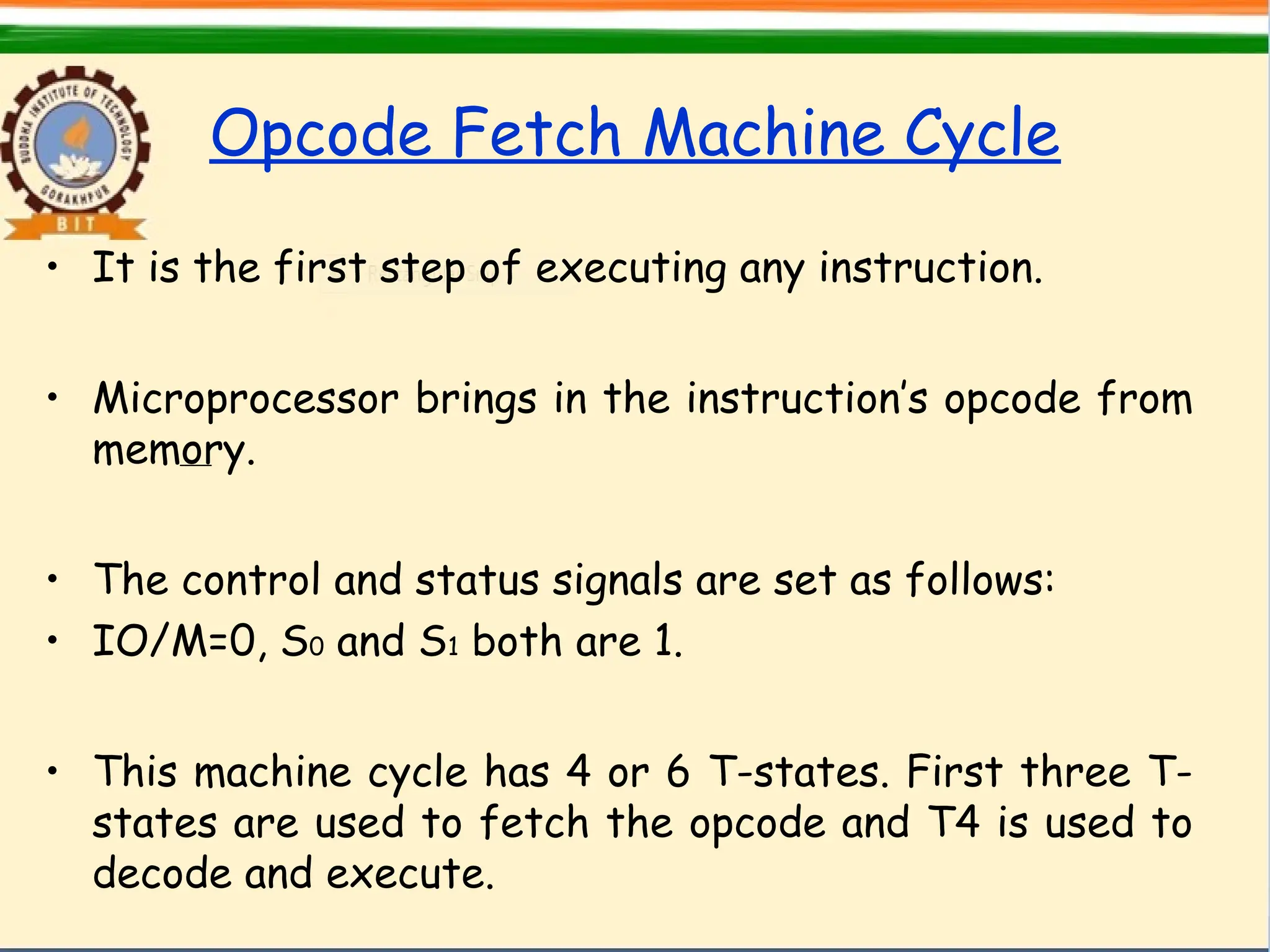 Opcode Fetch Machine Cycle
• It is the first step of executing any instruction.
• Microprocessor brings in the instruction’s opcode from
memory.
• The control and status signals are set as follows:
• IO/M=0, S0 and S1 both are 1.
• This machine cycle has 4 or 6 T-states. First three T-
states are used to fetch the opcode and T4 is used to
decode and execute.
 