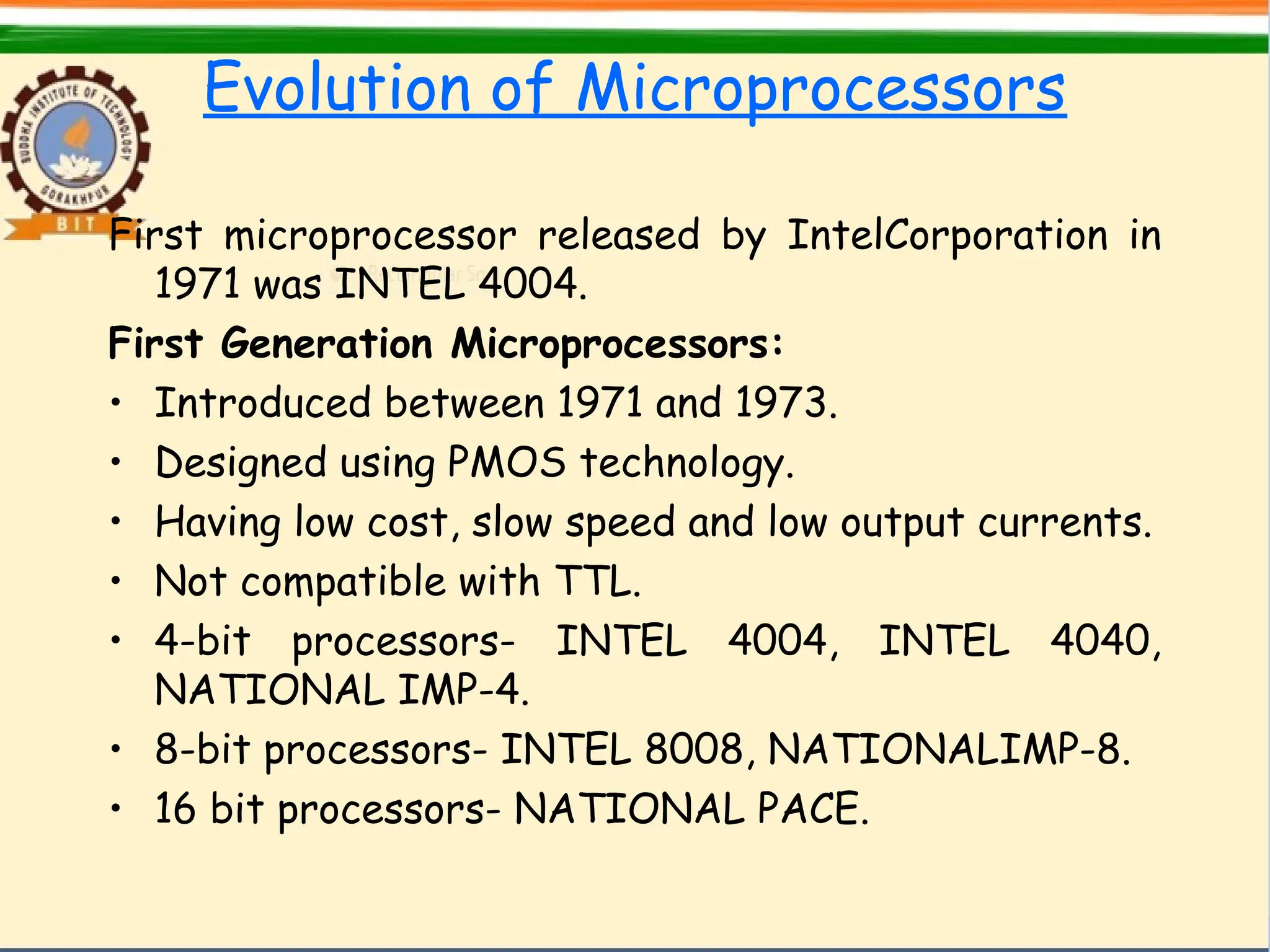 Evolution of Microprocessors
First microprocessor released by IntelCorporation in
1971 was INTEL 4004.
First Generation Microprocessors:
• Introduced between 1971 and 1973.
• Designed using PMOS technology.
• Having low cost, slow speed and low output currents.
• Not compatible with TTL.
• 4-bit processors- INTEL 4004, INTEL 4040,
NATIONAL IMP-4.
• 8-bit processors- INTEL 8008, NATIONALIMP-8.
• 16 bit processors- NATIONAL PACE.
 