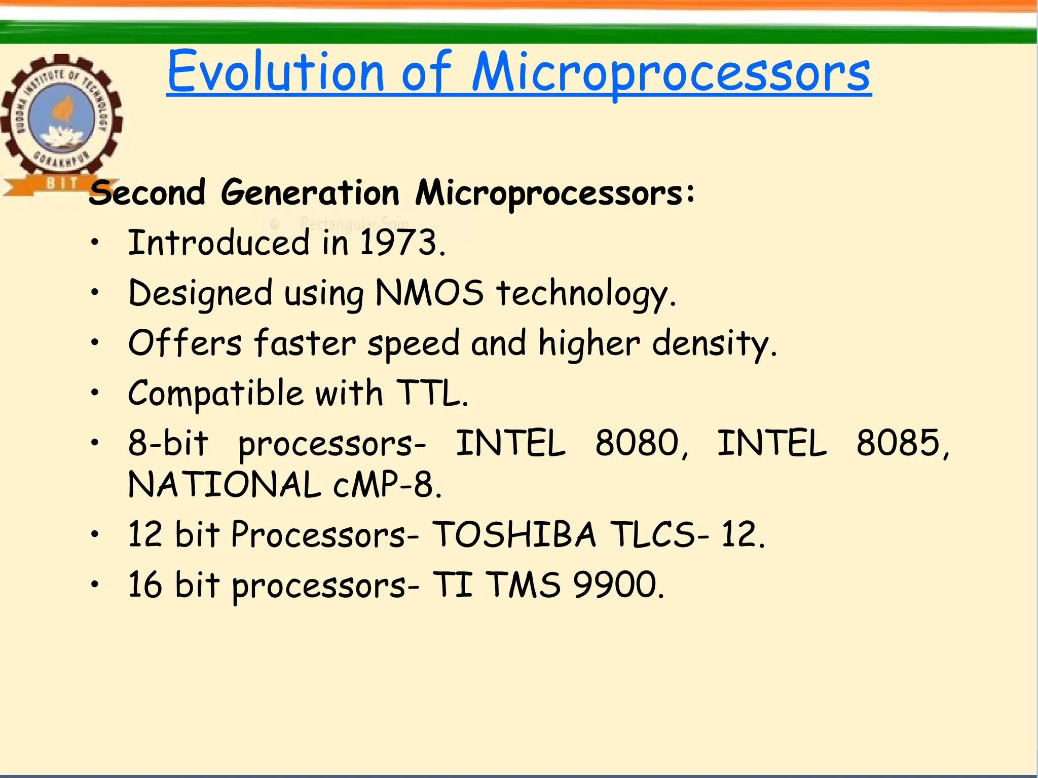 Evolution of Microprocessors
Second Generation Microprocessors:
• Introduced in 1973.
• Designed using NMOS technology.
• Offers faster speed and higher density.
• Compatible with TTL.
• 8-bit processors- INTEL 8080, INTEL 8085,
NATIONAL cMP-8.
• 12 bit Processors- TOSHIBA TLCS- 12.
• 16 bit processors- TI TMS 9900.
 