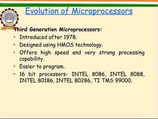 Evolution of Microprocessors
Third Generation Microprocessors:
• Introduced after 1978.
• Designed using HMOS technology.
• Offers high speed and very strong processing
capability.
• Easier to program.
• 16 bit processors- INTEL 8086, INTEL 8088,
INTEL 80186, INTEL 80286, TI TMS 99000.
 