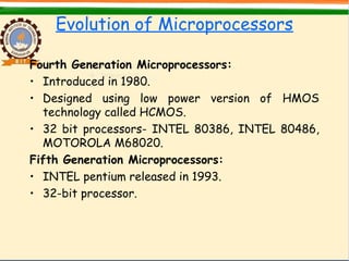 Evolution of Microprocessors
Fourth Generation Microprocessors:
• Introduced in 1980.
• Designed using low power version of HMOS
technology called HCMOS.
• 32 bit processors- INTEL 80386, INTEL 80486,
MOTOROLA M68020.
Fifth Generation Microprocessors:
• INTEL pentium released in 1993.
• 32-bit processor.
 
