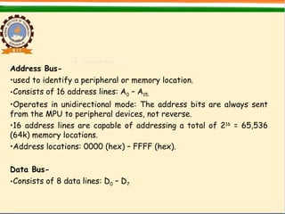 Address Bus-
•used to identify a peripheral or memory location.
•Consists of 16 address lines: A0 – A15.
•Operates in unidirectional mode: The address bits are always sent
from the MPU to peripheral devices, not reverse.
•16 address lines are capable of addressing a total of 216
= 65,536
(64k) memory locations.
•Address locations: 0000 (hex) – FFFF (hex).
Data Bus-
•Consists of 8 data lines: D0 – D7.
 