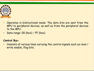 • Operates in bidirectional mode: The data bits are sent from the
MPU to peripheral devices, as well as from the peripheral devices
to the MPU.
• Data range: 00 (hex) – FF (hex)
Control Bus-
• Consists of various lines carrying the control signals such as read /
write enable, flag bits.
 