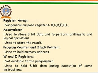 Register Array:
•Six general purpose registers- B,C,D,E,H,L.
Accumulator:
•Used to store 8 bit data and to perform arithmetic and
logical operations.
•Used to store the result.
Program Counter and Stack Pointer:
•Used to hold memory address.
W and Z Registers:
•Not available to the programmer.
•Used to hold 8-bit data during execution of some
instructions.
 