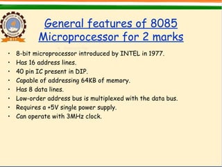 General features of 8085
Microprocessor for 2 marks
• 8-bit microprocessor introduced by INTEL in 1977.
• Has 16 address lines.
• 40 pin IC present in DIP.
• Capable of addressing 64KB of memory.
• Has 8 data lines.
• Low-order address bus is multiplexed with the data bus.
• Requires a +5V single power supply.
• Can operate with 3MHz clock.
 