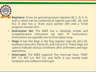 • Registers: It has six general-purpose registers (B, C, D, E, H,
and L), which can be combined as register pairs (BC, DE, and
HL). It also has a 16-bit stack pointer (SP) and a 16-bit
program counter (PC).
• Instruction Set: The 8085 has a relatively simple and
straightforward instruction set with 74 instructions.
Instructions are typically one to three bytes long.
• Flags: It has five flags in the flag register: Sign (S), Zero (Z),
Auxiliary Carry (AC), Parity (P), and Carry (CY). These flags are
used to indicate various conditions after arithmetic and logic
operations.
• Interrupts: The 8085 supports five interrupt lines: TRAP,
RST 7.5, RST 6.5, RST 5.5, and INTR. It can handle both
hardware and software interrupts
 