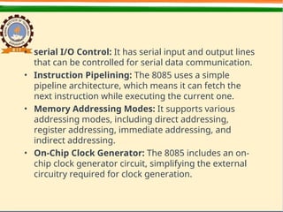 • serial I/O Control: It has serial input and output lines
that can be controlled for serial data communication.
• Instruction Pipelining: The 8085 uses a simple
pipeline architecture, which means it can fetch the
next instruction while executing the current one.
• Memory Addressing Modes: It supports various
addressing modes, including direct addressing,
register addressing, immediate addressing, and
indirect addressing.
• On-Chip Clock Generator: The 8085 includes an on-
chip clock generator circuit, simplifying the external
circuitry required for clock generation.
 