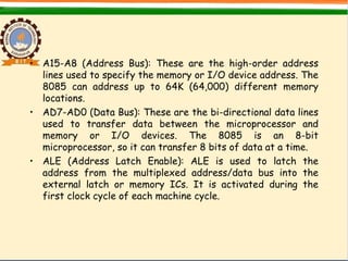 • A15-A8 (Address Bus): These are the high-order address
lines used to specify the memory or I/O device address. The
8085 can address up to 64K (64,000) different memory
locations.
• AD7-AD0 (Data Bus): These are the bi-directional data lines
used to transfer data between the microprocessor and
memory or I/O devices. The 8085 is an 8-bit
microprocessor, so it can transfer 8 bits of data at a time.
• ALE (Address Latch Enable): ALE is used to latch the
address from the multiplexed address/data bus into the
external latch or memory ICs. It is activated during the
first clock cycle of each machine cycle.
 