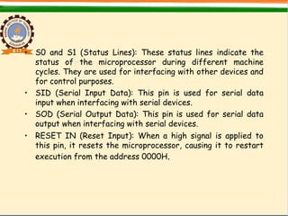 • S0 and S1 (Status Lines): These status lines indicate the
status of the microprocessor during different machine
cycles. They are used for interfacing with other devices and
for control purposes.
• SID (Serial Input Data): This pin is used for serial data
input when interfacing with serial devices.
• SOD (Serial Output Data): This pin is used for serial data
output when interfacing with serial devices.
• RESET IN (Reset Input): When a high signal is applied to
this pin, it resets the microprocessor, causing it to restart
execution from the address 0000H.
 