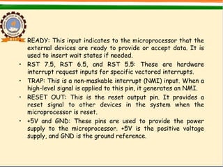 • READY: This input indicates to the microprocessor that the
external devices are ready to provide or accept data. It is
used to insert wait states if needed.
• RST 7.5, RST 6.5, and RST 5.5: These are hardware
interrupt request inputs for specific vectored interrupts.
• TRAP: This is a non-maskable interrupt (NMI) input. When a
high-level signal is applied to this pin, it generates an NMI.
• RESET OUT: This is the reset output pin. It provides a
reset signal to other devices in the system when the
microprocessor is reset.
• +5V and GND: These pins are used to provide the power
supply to the microprocessor. +5V is the positive voltage
supply, and GND is the ground reference.
 