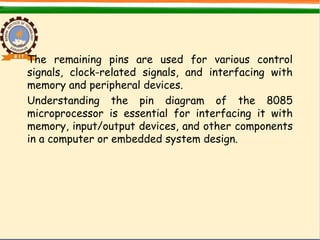 The remaining pins are used for various control
signals, clock-related signals, and interfacing with
memory and peripheral devices.
Understanding the pin diagram of the 8085
microprocessor is essential for interfacing it with
memory, input/output devices, and other components
in a computer or embedded system design.
 
