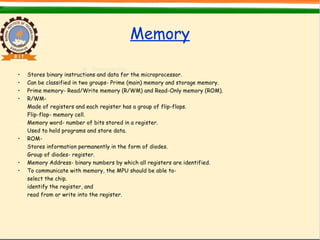 Memory
• Stores binary instructions and data for the microprocessor.
• Can be classified in two groups- Prime (main) memory and storage memory.
• Prime memory- Read/Write memory (R/WM) and Read-Only memory (ROM).
• R/WM-
Made of registers and each register has a group of flip-flops.
Flip-flop- memory cell.
Memory word- number of bits stored in a register.
Used to hold programs and store data.
• ROM-
Stores information permanently in the form of diodes.
Group of diodes- register.
• Memory Address- binary numbers by which all registers are identified.
• To communicate with memory, the MPU should be able to-
select the chip.
identify the register, and
read from or write into the register.
 