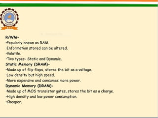 R/WM-
•Popularly known as RAM.
•Information stored can be altered.
•Volatile.
•Two types- Static and Dynamic.
Static Memory (SRAM)-
•Made up of flip flops, stores the bit as a voltage.
•Low density but high speed.
•More expensive and consumes more power.
Dynamic Memory (DRAM)-
•Made up of MOS transistor gates, stores the bit as a charge.
•High density and low power consumption.
•Cheaper.
 