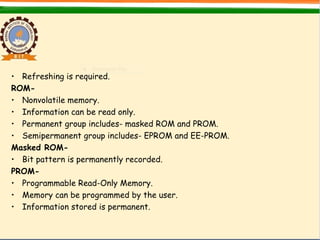 • Refreshing is required.
ROM-
• Nonvolatile memory.
• Information can be read only.
• Permanent group includes- masked ROM and PROM.
• Semipermanent group includes- EPROM and EE-PROM.
Masked ROM-
• Bit pattern is permanently recorded.
PROM-
• Programmable Read-Only Memory.
• Memory can be programmed by the user.
• Information stored is permanent.
 