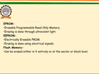 EPROM-
•Erasable Programmable Read-Only Memory.
•Erasing is done through ultraviolet light.
EEPROM-
•Electrically Erasable PROM.
•Erasing is done using electrical signals.
Flash Memory-
•Can be erased either in it entirely or at the sector or block level.
 