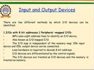 Input and Output Devices
There are two different methods by which I/O devices can be
identified-
1.I/Os with 8 bit addresses ( Peripheral –mapped I/O)-
• MPU uses eight address lines to identify an I/O device.
• Also known as I/O mapped I/O.
• The I/O map is independent of the memory map; 256 input
device and 256. output device can be connected.
• Less hardware is required to decode 8-bit address.
• I/O devices are differentiated by the control signals.
• The I/O devices are treated as I/O devices and the memory is
treated as memory.
 