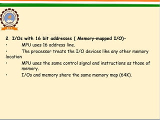 2. I/Os with 16 bit addresses ( Memory–mapped I/O)-
• MPU uses 16 address line.
• The processor treats the I/O devices like any other memory
location
• MPU uses the same control signal and instructions as those of
memory.
• I/Os and memory share the same memory map (64K).
 
