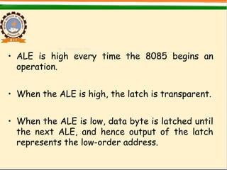 • ALE is high every time the 8085 begins an
operation.
• When the ALE is high, the latch is transparent.
• When the ALE is low, data byte is latched until
the next ALE, and hence output of the latch
represents the low-order address.
 