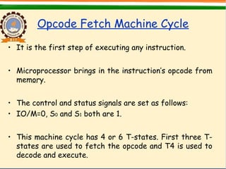 Opcode Fetch Machine Cycle
• It is the first step of executing any instruction.
• Microprocessor brings in the instruction’s opcode from
memory.
• The control and status signals are set as follows:
• IO/M=0, S0 and S1 both are 1.
• This machine cycle has 4 or 6 T-states. First three T-
states are used to fetch the opcode and T4 is used to
decode and execute.
 