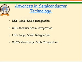 Advances in Semiconductor
Technology
• SSI- Small Scale Integration
• MSI-Medium Scale Integration
• LSI- Large Scale Integration
• VLSI- Very Large Scale Integration
 