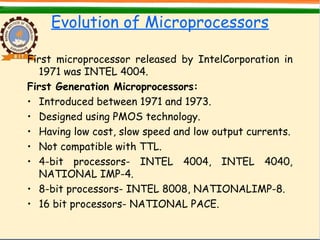 Evolution of Microprocessors
First microprocessor released by IntelCorporation in
1971 was INTEL 4004.
First Generation Microprocessors:
• Introduced between 1971 and 1973.
• Designed using PMOS technology.
• Having low cost, slow speed and low output currents.
• Not compatible with TTL.
• 4-bit processors- INTEL 4004, INTEL 4040,
NATIONAL IMP-4.
• 8-bit processors- INTEL 8008, NATIONALIMP-8.
• 16 bit processors- NATIONAL PACE.
 