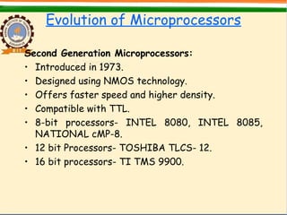 Evolution of Microprocessors
Second Generation Microprocessors:
• Introduced in 1973.
• Designed using NMOS technology.
• Offers faster speed and higher density.
• Compatible with TTL.
• 8-bit processors- INTEL 8080, INTEL 8085,
NATIONAL cMP-8.
• 12 bit Processors- TOSHIBA TLCS- 12.
• 16 bit processors- TI TMS 9900.
 