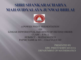 A POWER POINT PRESENTATION
ON
LINEAR DIFFERENTIAL EQUATION OF SECOND ORDER
CLASS – B.Sc. I
SUBJECT – MATHEMATICS
PAPER NAME & NO. – CALCULUS (II)
PRESENTED BY
MRS. PREETI SHRIVASTAVA
DEPARTMRNT OF MATHEMATICS
 