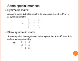 Some special matrices: 
 Symmetric matrix: 
A square matrix A that is equal to its transpose, i.e., A = AT or is 
a symmetric matrix 
 Skew symmetric matrix: 
A was equal to the negative of its transpose, i.e., A =−AT, then A is 
a skew symmetric matrix 
eg: 
 