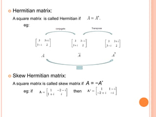  Hermitian matrix: 
A square matrix is called Hermitian if 
eg: 
 Skew Hermitian matrix: 
A square matrix is called skew matrix if A = −A* 
eg: if then 
 