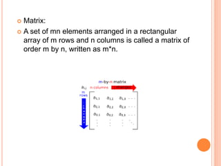  Matrix: 
 A set of mn elements arranged in a rectangular 
array of m rows and n columns is called a matrix of 
order m by n, written as m*n. 
 