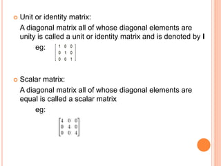  Unit or identity matrix: 
A diagonal matrix all of whose diagonal elements are 
unity is called a unit or identity matrix and is denoted by I 
eg: 
 Scalar matrix: 
A diagonal matrix all of whose diagonal elements are 
equal is called a scalar matrix 
eg: 
 