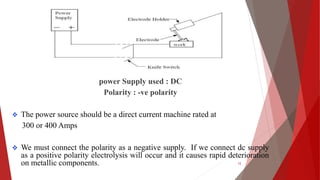 power Supply used : DC
Polarity : -ve polarity
 The power source should be a direct current machine rated at
300 or 400 Amps
 We must connect the polarity as a negative supply. If we connect dc supply
as a positive polarity electrolysis will occur and it causes rapid deterioration
on metallic components. 12
 