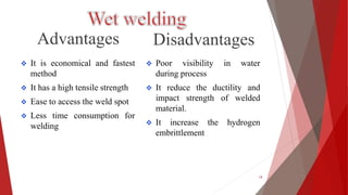 Advantages
 It is economical and fastest
method
 It has a high tensile strength
 Ease to access the weld spot
 Less time consumption for
welding
Disadvantages
 Poor visibility in water
during process
 It reduce the ductility and
impact strength of welded
material.
 It increase the hydrogen
embrittlement
14
 