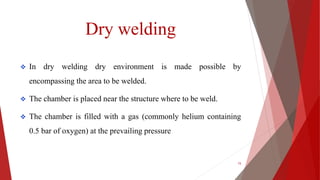 Dry welding
 In dry welding dry environment is made possible by
encompassing the area to be welded.
 The chamber is placed near the structure where to be weld.
 The chamber is filled with a gas (commonly helium containing
0.5 bar of oxygen) at the prevailing pressure
15
 
