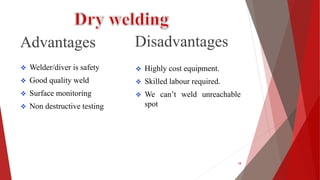 Advantages
 Welder/diver is safety
 Good quality weld
 Surface monitoring
 Non destructive testing
Disadvantages
 Highly cost equipment.
 Skilled labour required.
 We can’t weld unreachable
spot
18
 