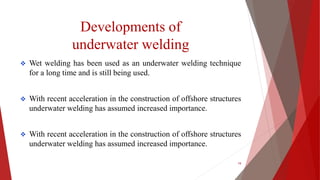 Developments of
underwater welding
 Wet welding has been used as an underwater welding technique
for a long time and is still being used.
 With recent acceleration in the construction of offshore structures
underwater welding has assumed increased importance.
 With recent acceleration in the construction of offshore structures
underwater welding has assumed increased importance.
19
 