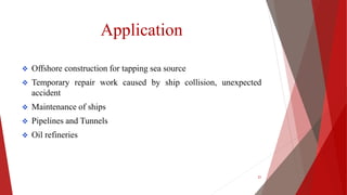 Application
 Offshore construction for tapping sea source
 Temporary repair work caused by ship collision, unexpected
accident
 Maintenance of ships
 Pipelines and Tunnels
 Oil refineries
21
 